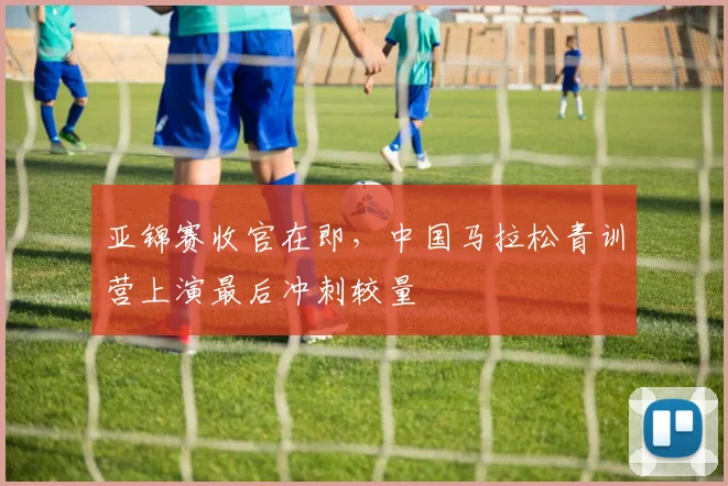 亚锦赛收官在即，中国马拉松青训营上演最后冲刺较量