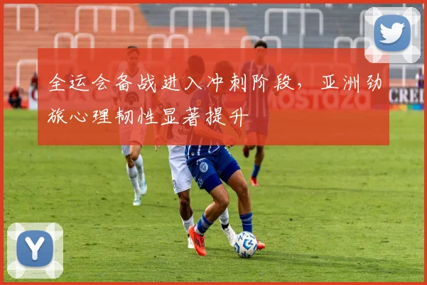 全运会备战进入冲刺阶段，亚洲劲旅心理韧性显著提升