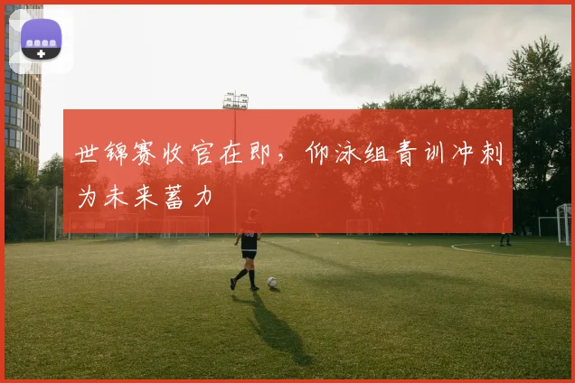 世锦赛收官在即，仰泳组青训冲刺为未来蓄力