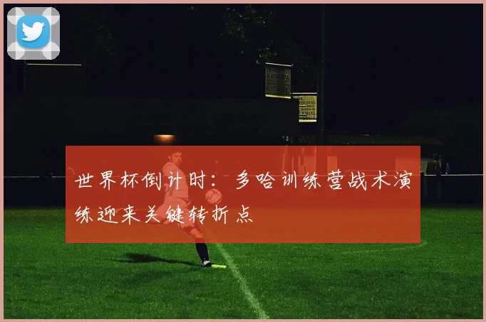 世界杯倒计时：多哈训练营战术演练迎来关键转折点