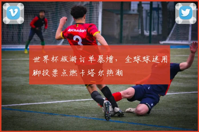 世界杯旅游订单暴增，全球球迷用脚投票点燃卡塔尔热潮