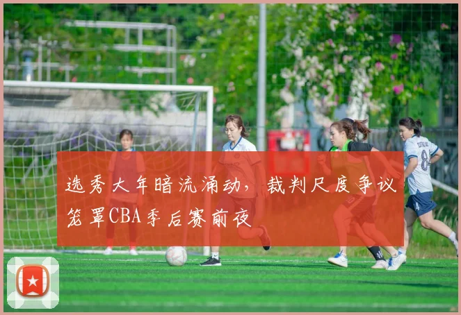 选秀大年暗流涌动，裁判尺度争议笼罩CBA季后赛前夜