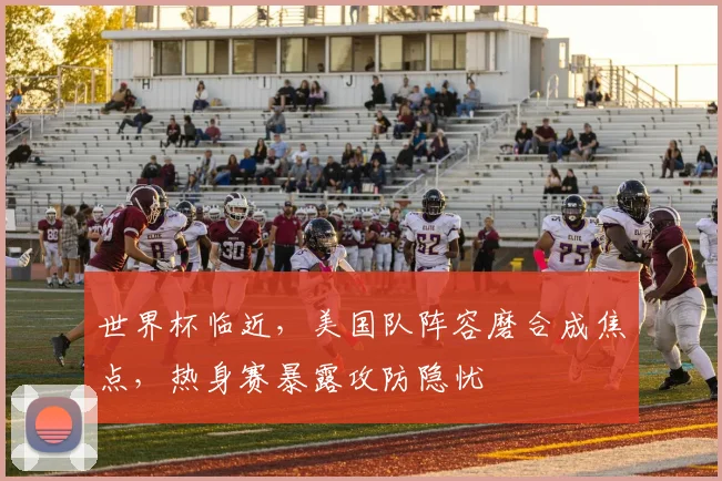 世界杯临近，美国队阵容磨合成焦点，热身赛暴露攻防隐忧