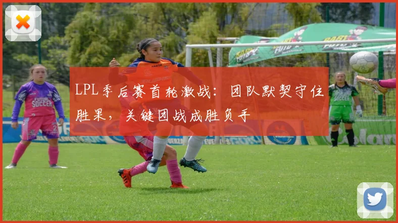 LPL季后赛首轮激战：团队默契守住胜果，关键团战成胜负手
