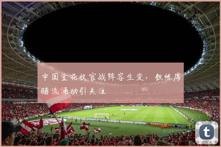 中国金花收官战阵容生变，教练席暗流涌动引关注