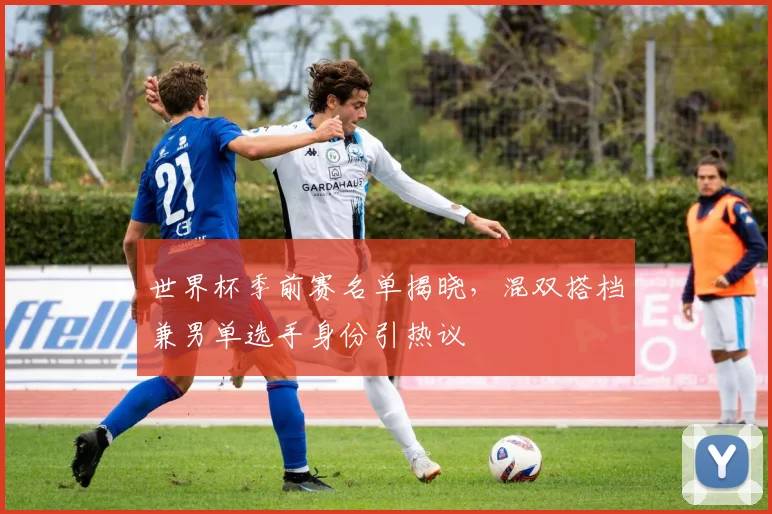 世界杯季前赛名单揭晓，混双搭档兼男单选手身份引热议