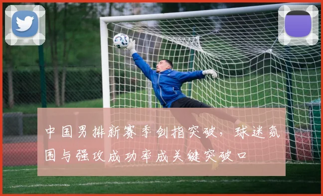 中国男排新赛季剑指突破，球迷氛围与强攻成功率成关键突破口