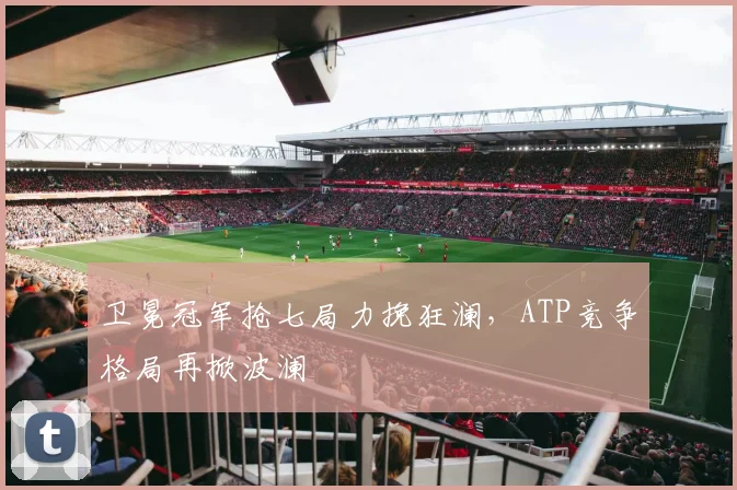 卫冕冠军抢七局力挽狂澜，ATP竞争格局再掀波澜
